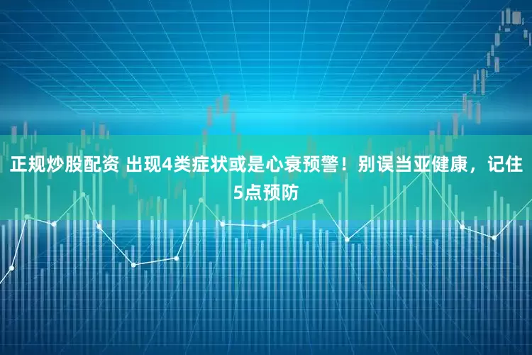 正規(guī)炒股配資 出現(xiàn)4類(lèi)癥狀或是心衰預(yù)警！別誤當(dāng)亞健康，記住5點(diǎn)預(yù)防