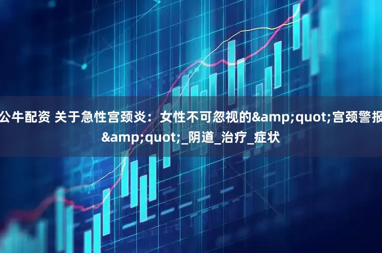 公牛配資 關(guān)于急性宮頸炎：女性不可忽視的"宮頸警報(bào)"_陰道_治療_癥狀