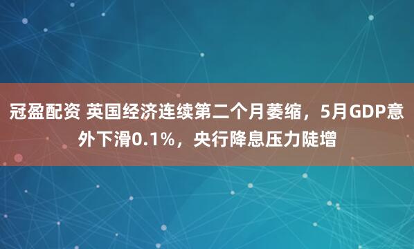 冠盈配資 英國經(jīng)濟連續(xù)第二個月萎縮，5月GDP意外下滑0.1%，央行降息壓力陡增
