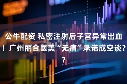 公牛配資 私密注射后子宮異常出血！廣州麗合醫(yī)美“無痛”承諾成空談？