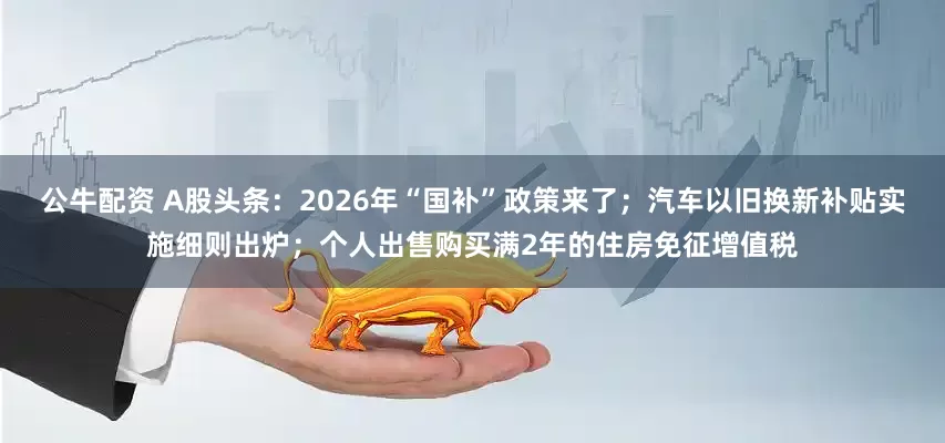 公牛配資 A股頭條：2026年“國(guó)補(bǔ)”政策來(lái)了；汽車(chē)以舊換新補(bǔ)貼實(shí)施細(xì)則出爐；個(gè)人出售購(gòu)買(mǎi)滿(mǎn)2年的住房免征增值稅